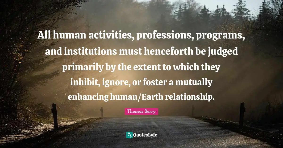 All human activities, professions, programs, and institutions must henceforth be judged primarily by the extent to which they inhibit, ignore, or foster a mutually enhancing human/Earth relationship.