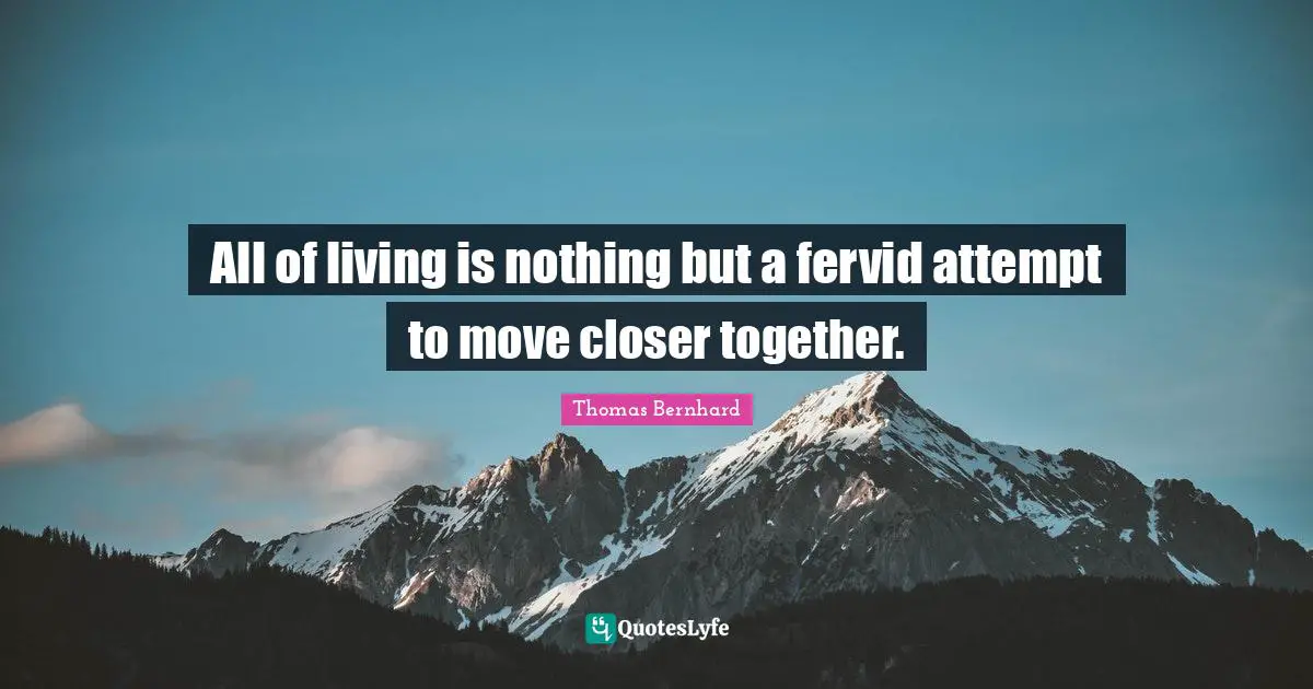 All of living is nothing but a fervid attempt to move closer together.