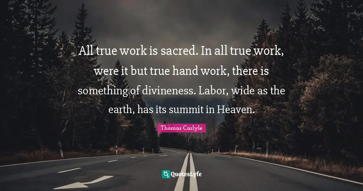 All true work is sacred. In all true work, were it but true hand work, there is something of divineness. Labor, wide as the earth, has its summit in Heaven.