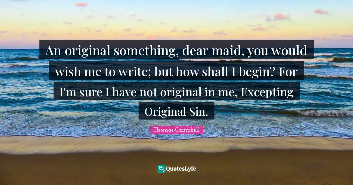 Thomas  Campbell Quotes: "An original something, dear maid, you would wish me to write; but how shall I begin? For I'm sure I have not original in me, Excepting Original Sin."