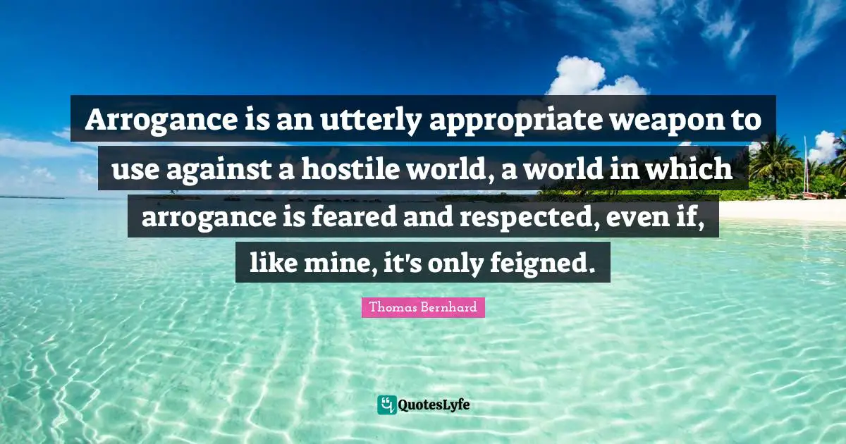 Arrogance is an utterly appropriate weapon to use against a hostile world, a world in which arrogance is feared and respected, even if, like mine, it's only feigned.