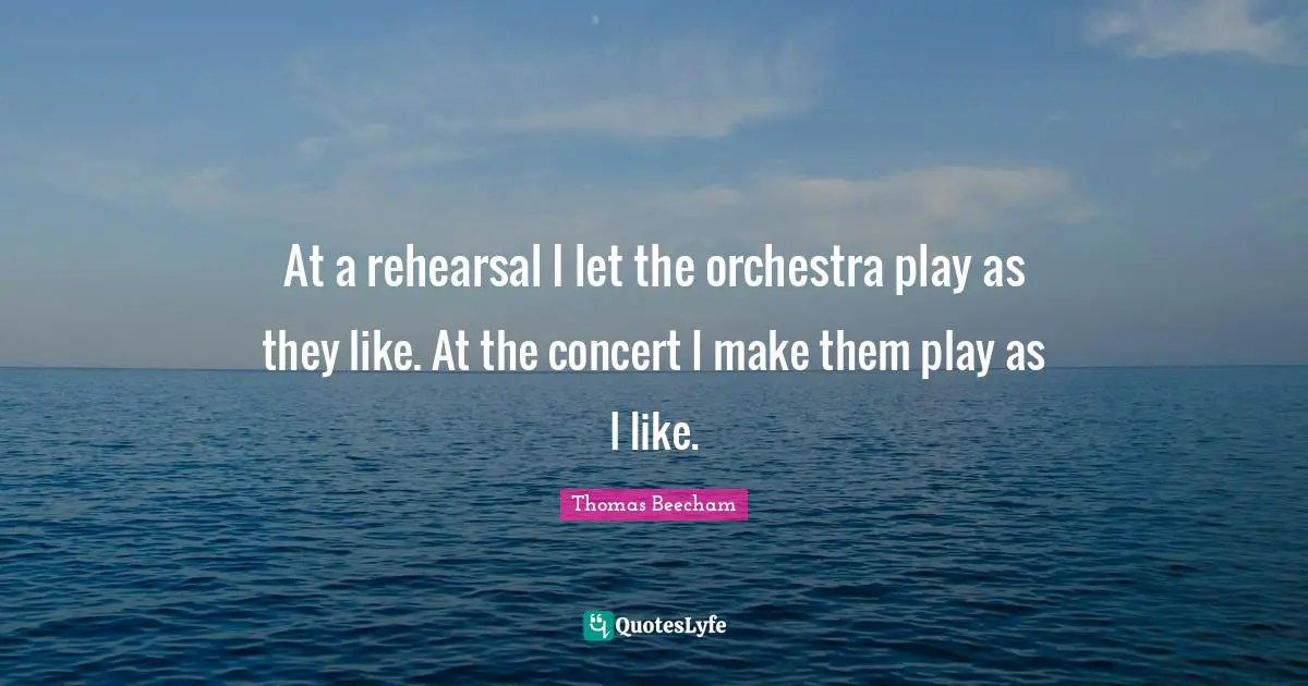 Thomas Beecham Quotes: "At a rehearsal I let the orchestra play as they like. At the concert I make them play as I like."