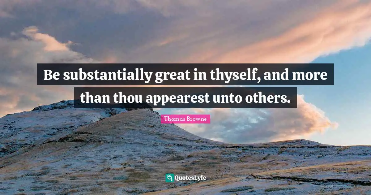 Be substantially great in thyself, and more than thou appearest unto others.