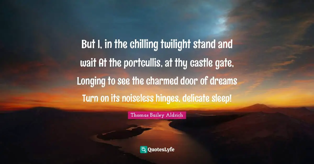 Thomas Bailey Aldrich Quotes: "But I, in the chilling twilight stand and wait At the portcullis, at thy castle gate, Longing to see the charmed door of dreams Turn on its noiseless hinges, delicate sleep!"