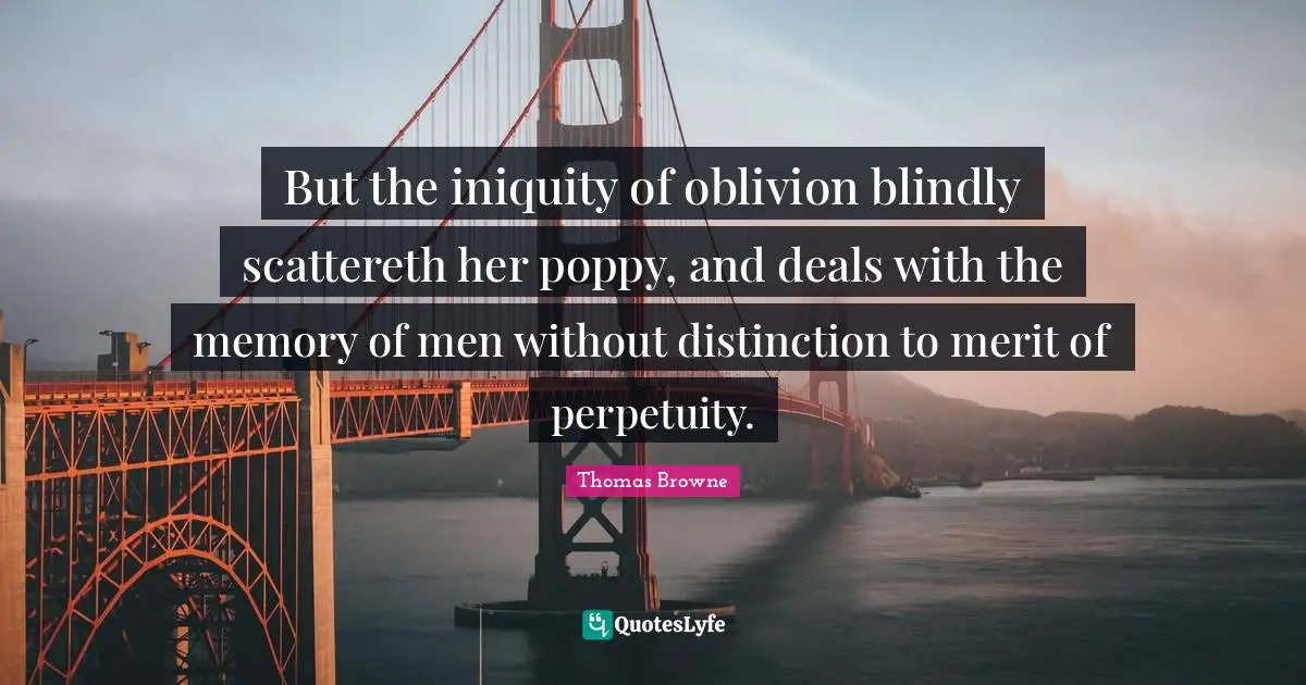 But the iniquity of oblivion blindly scattereth her poppy, and deals with the memory of men without distinction to merit of perpetuity.
