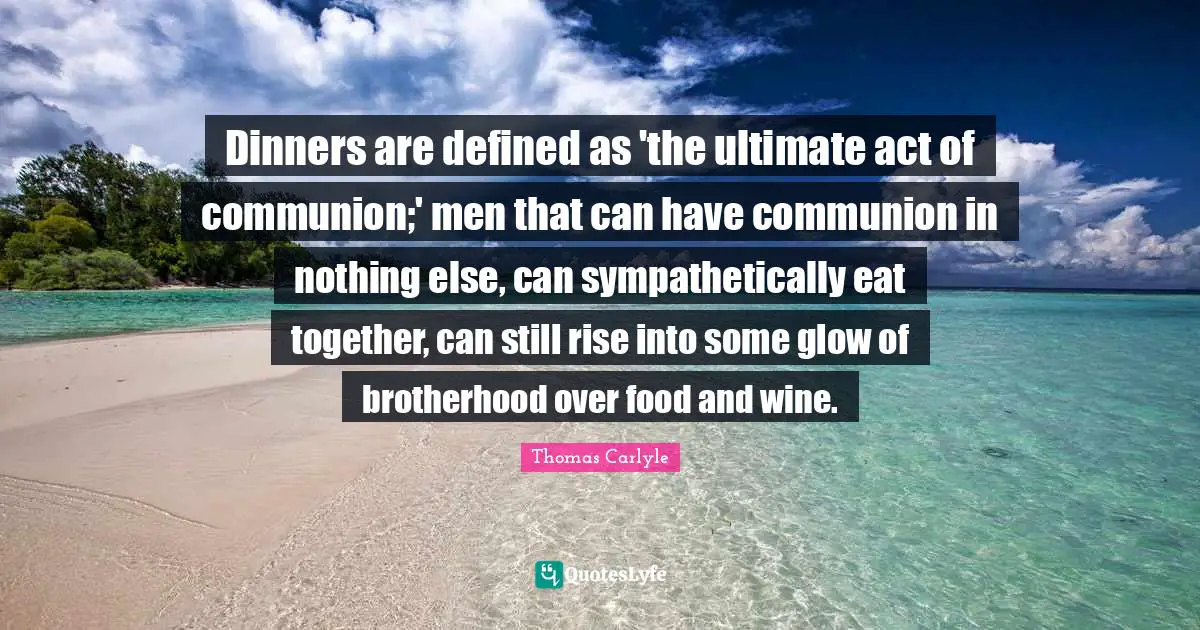 Dinners are defined as 'the ultimate act of communion;' men that can have communion in nothing else, can sympathetically eat together, can still rise into some glow of brotherhood over food and wine.