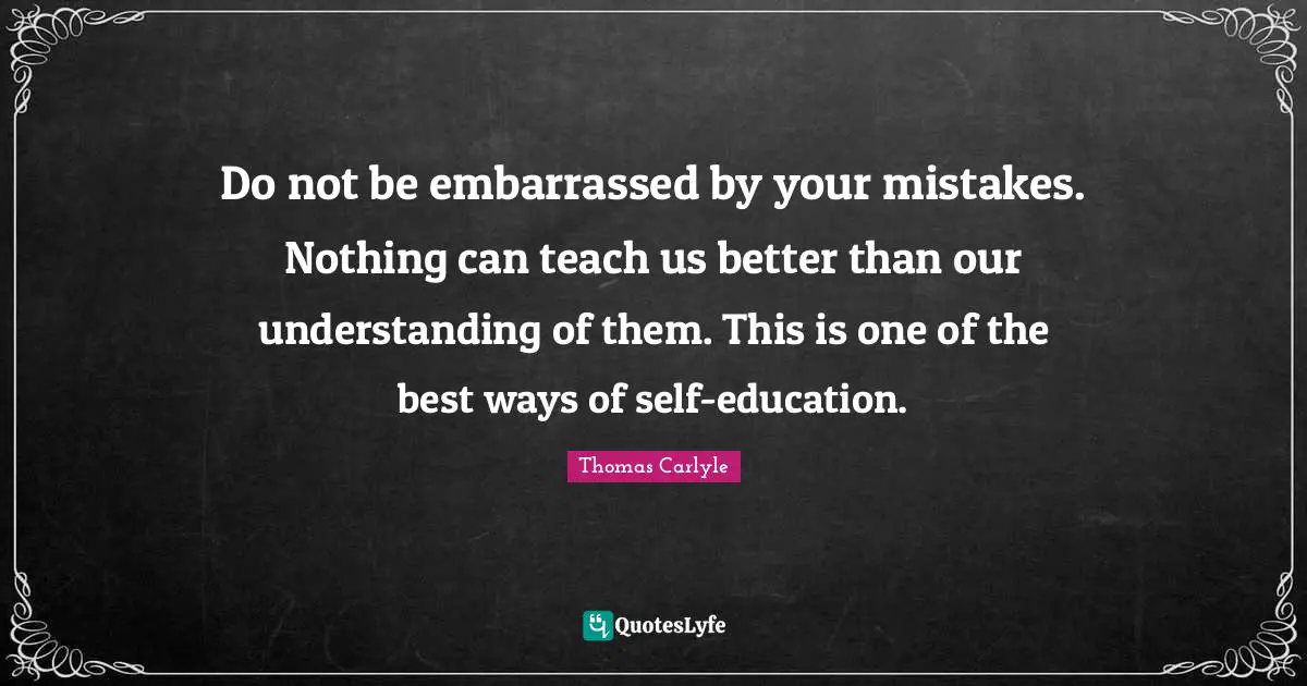 Do not be embarrassed by your mistakes. Nothing can teach us better than our understanding of them. This is one of the best ways of self-education.