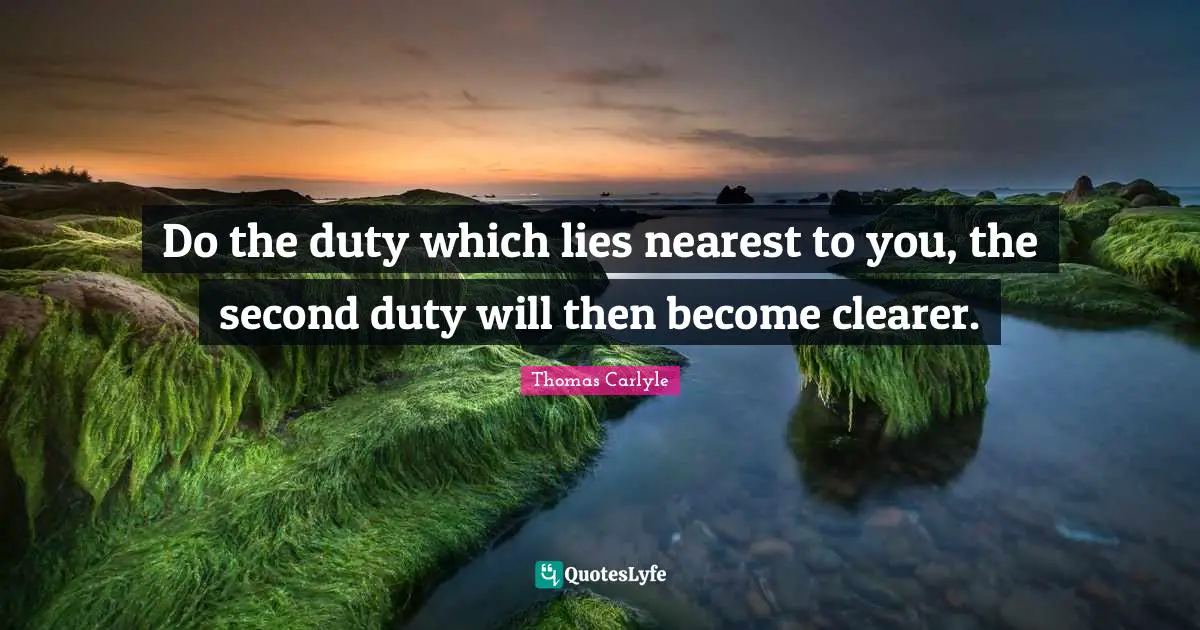 Do the duty which lies nearest to you, the second duty will then become clearer.