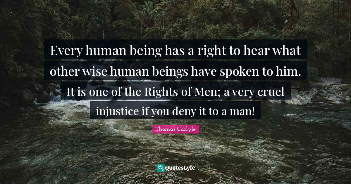 Every human being has a right to hear what other wise human beings have spoken to him. It is one of the Rights of Men; a very cruel injustice if you deny it to a man!