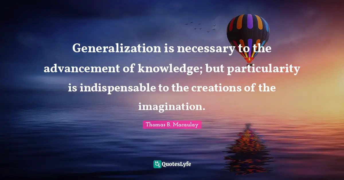 Thomas B. Macaulay Quotes: "Generalization is necessary to the advancement of knowledge; but particularity is indispensable to the creations of the imagination."
