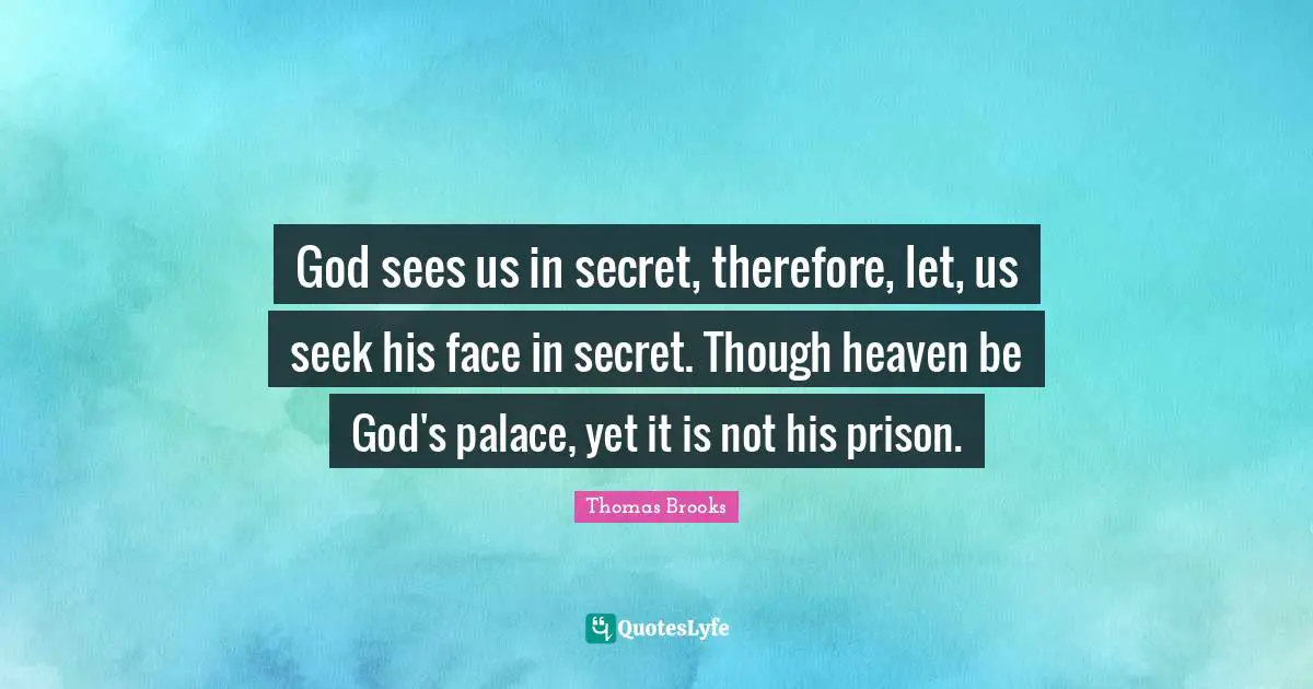 God sees us in secret, therefore, let, us seek his face in secret. Though heaven be God's palace, yet it is not his prison.