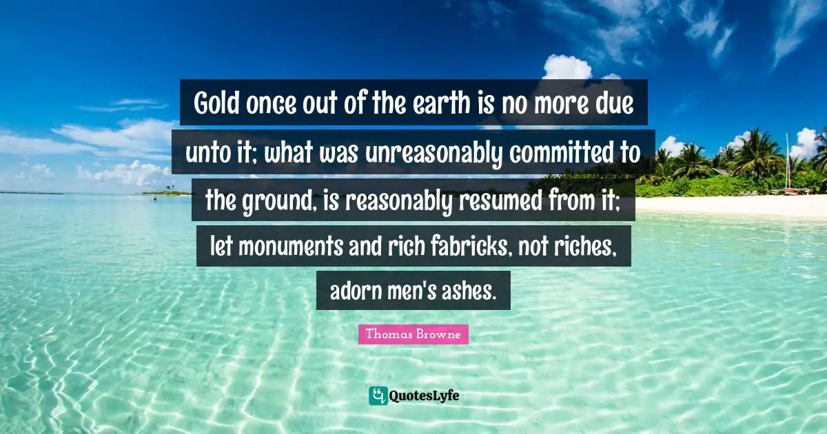 Gold once out of the earth is no more due unto it; what was unreasonably committed to the ground, is reasonably resumed from it; let monuments and rich fabricks, not riches, adorn men's ashes.