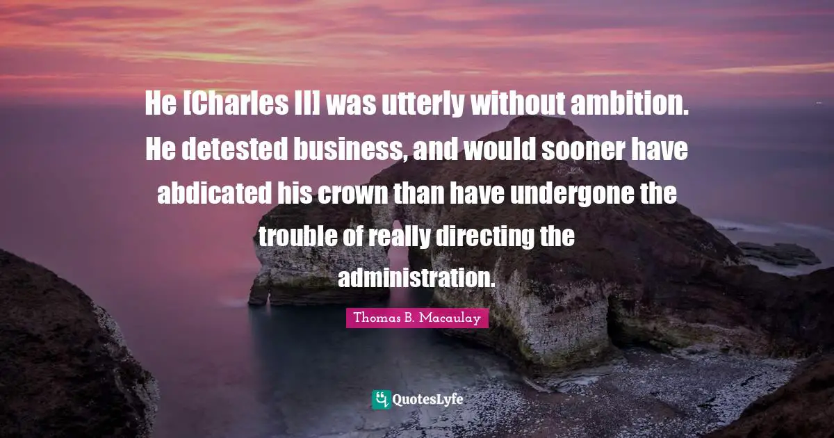 Thomas B. Macaulay Quotes: "He [Charles II] was utterly without ambition. He detested business, and would sooner have abdicated his crown than have undergone the trouble of really directing the administration."