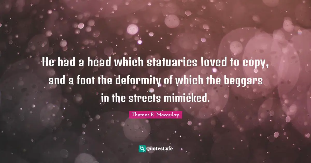 Thomas B. Macaulay Quotes: "He had a head which statuaries loved to copy, and a foot the deformity of which the beggars in the streets mimicked."
