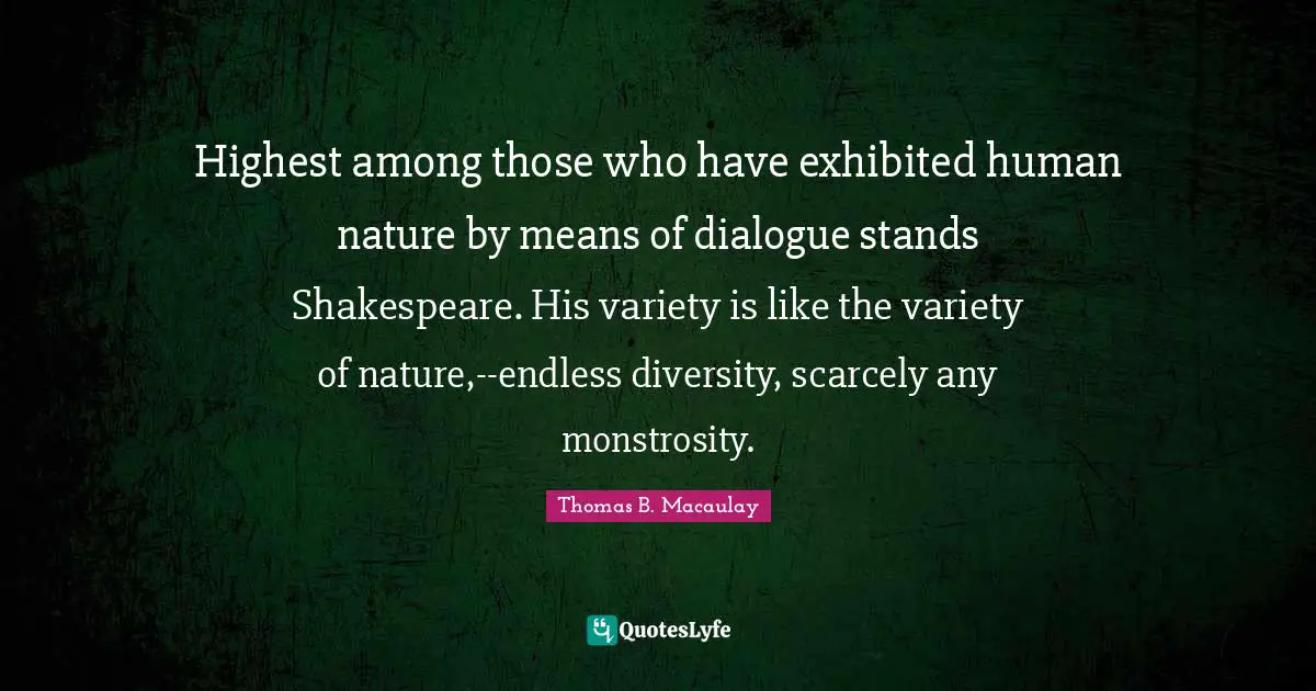 Highest among those who have exhibited human nature by means of dialogue stands Shakespeare. His variety is like the variety of nature,--endless diversity, scarcely any monstrosity.