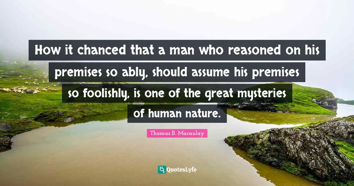 How it chanced that a man who reasoned on his premises so ably, should assume his premises so foolishly, is one of the great mysteries of human nature.