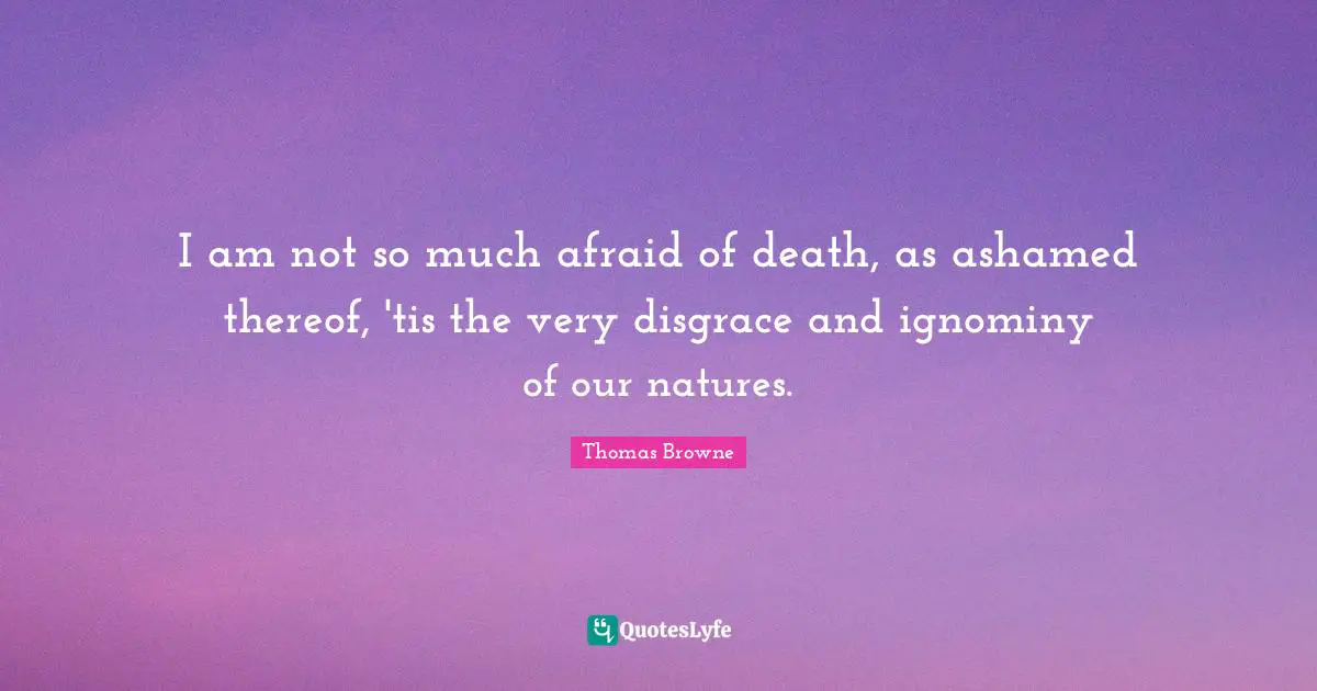 I am not so much afraid of death, as ashamed thereof, 'tis the very disgrace and ignominy of our natures.