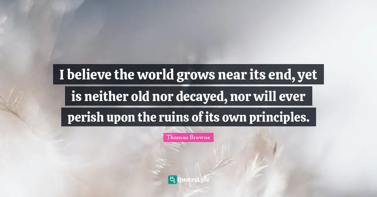 I believe the world grows near its end, yet is neither old nor decayed, nor will ever perish upon the ruins of its own principles.