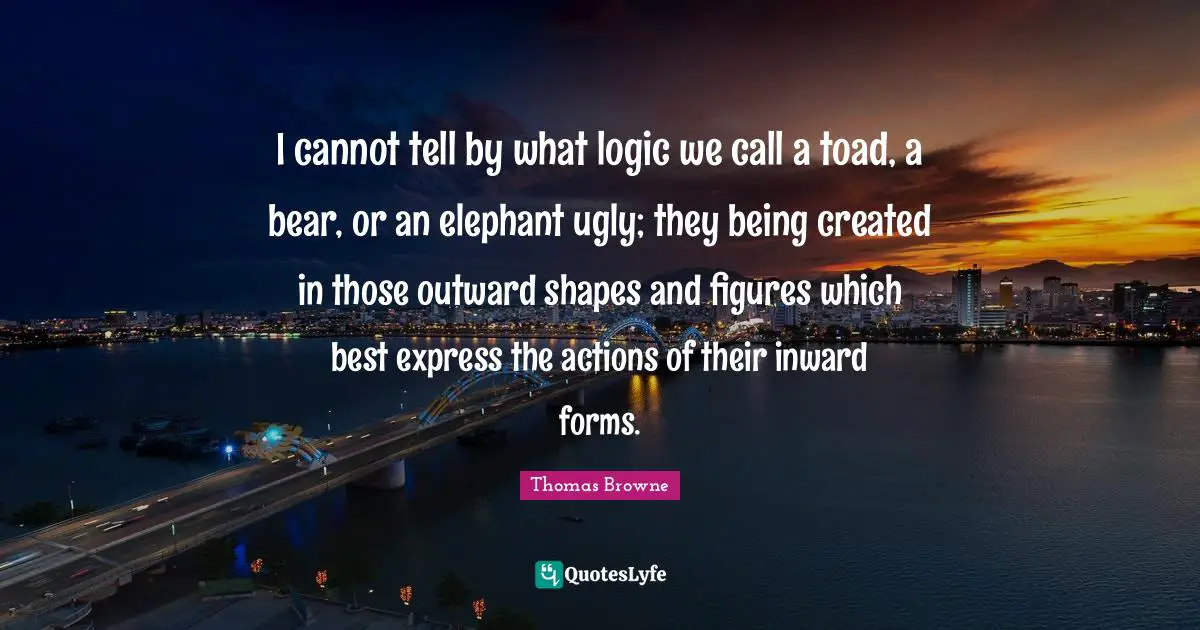 I cannot tell by what logic we call a toad, a bear, or an elephant ugly; they being created in those outward shapes and figures which best express the actions of their inward forms.