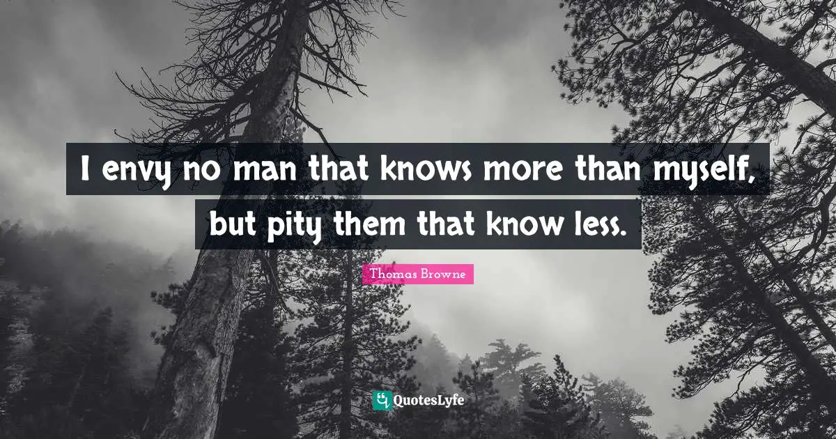 I envy no man that knows more than myself, but pity them that know less.