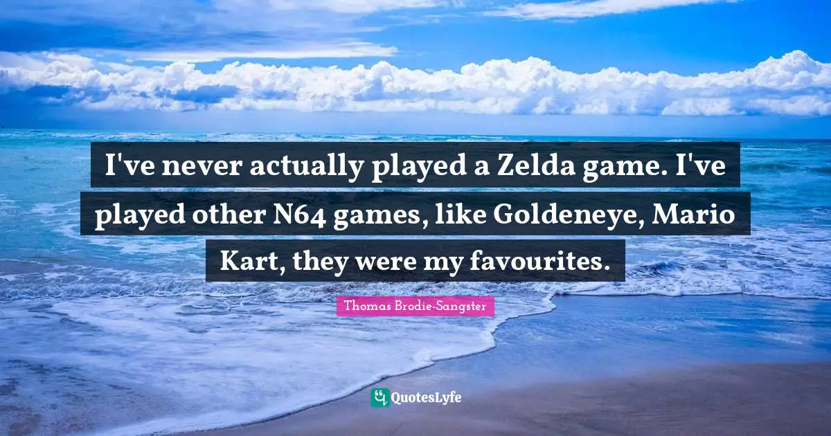 I've never actually played a Zelda game. I've played other N64 games, like Goldeneye, Mario Kart, they were my favourites.