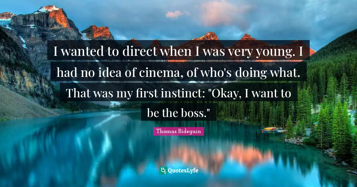 I wanted to direct when I was very young. I had no idea of cinema, of who's doing what. That was my first instinct: "Okay, I want to be the boss."