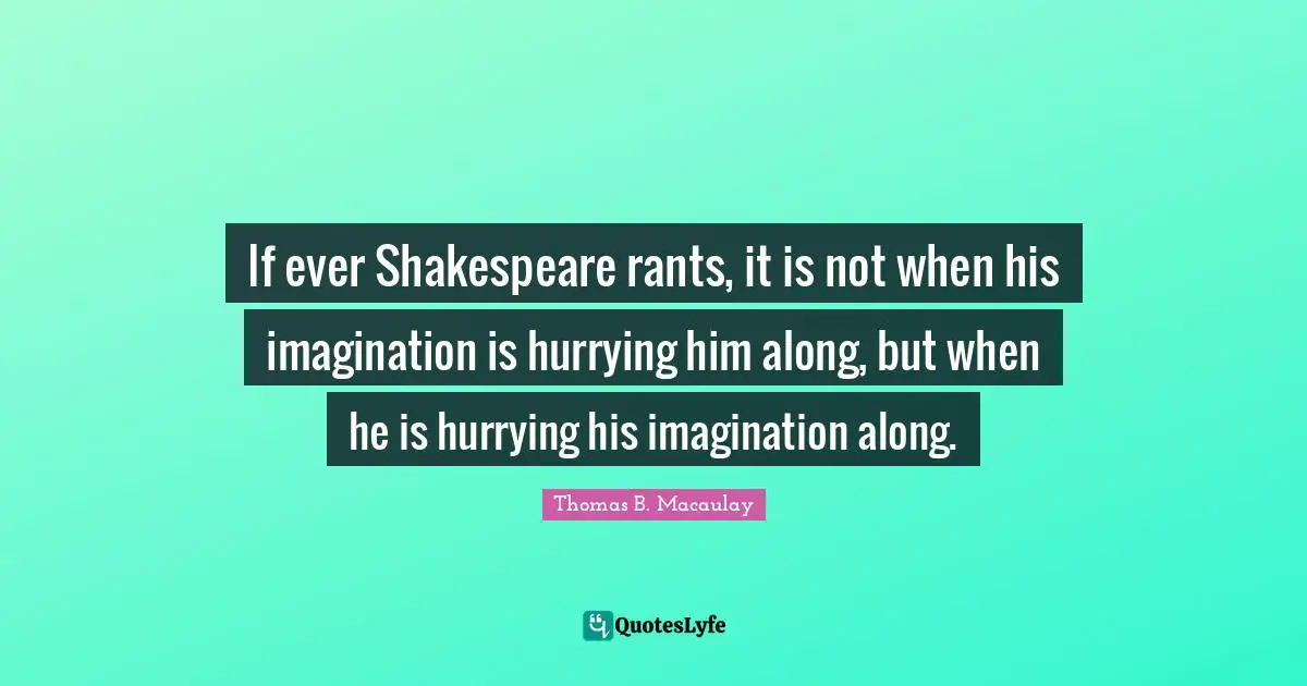 If ever Shakespeare rants, it is not when his imagination is hurrying him along, but when he is hurrying his imagination along.