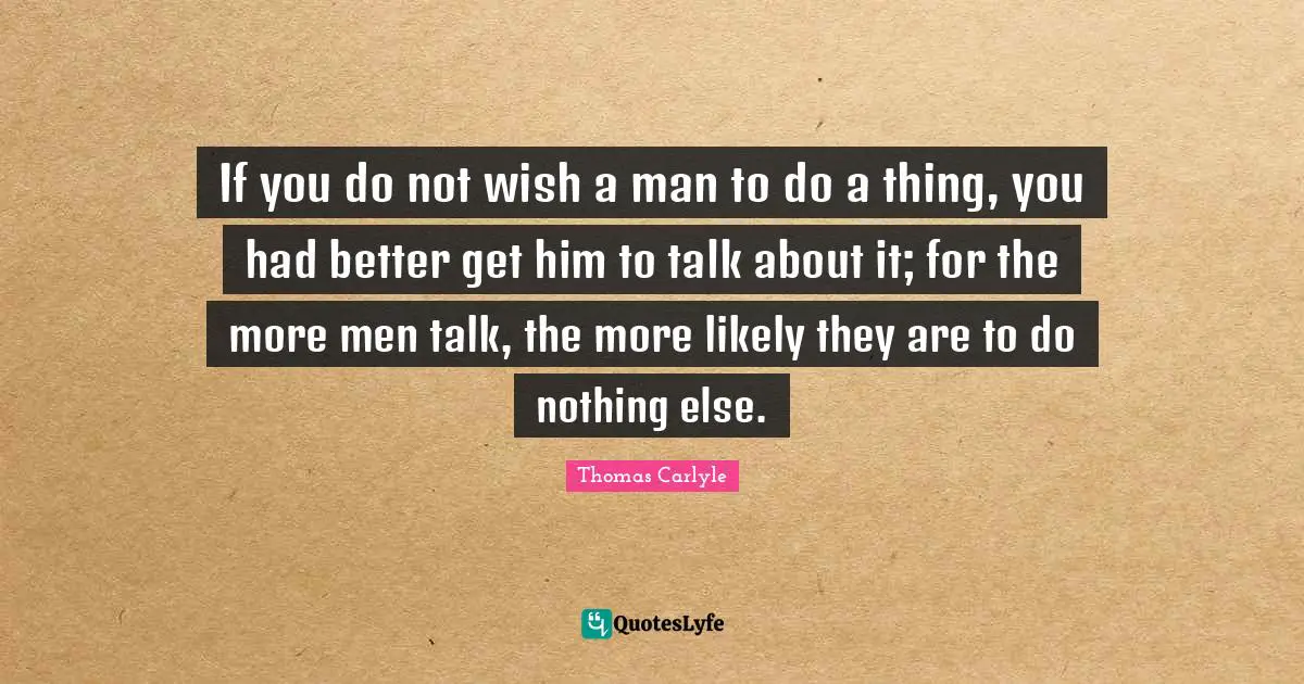 If you do not wish a man to do a thing, you had better get him to talk about it; for the more men talk, the more likely they are to do nothing else.