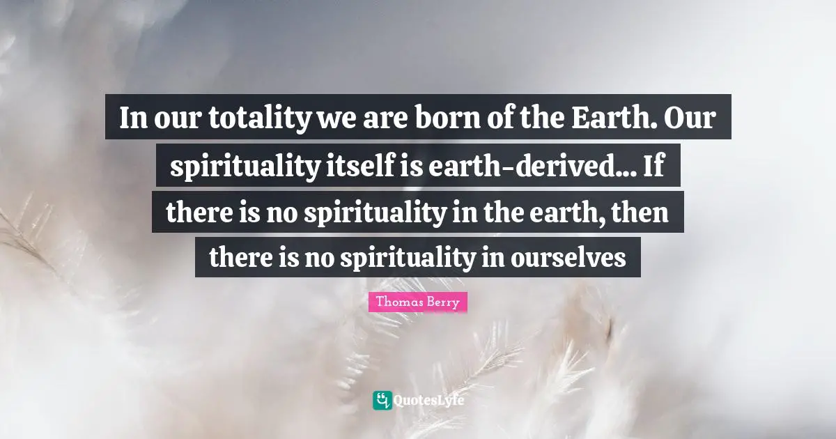 In our totality we are born of the Earth. Our spirituality itself is earth-derived... If there is no spirituality in the earth, then there is no spirituality in ourselves