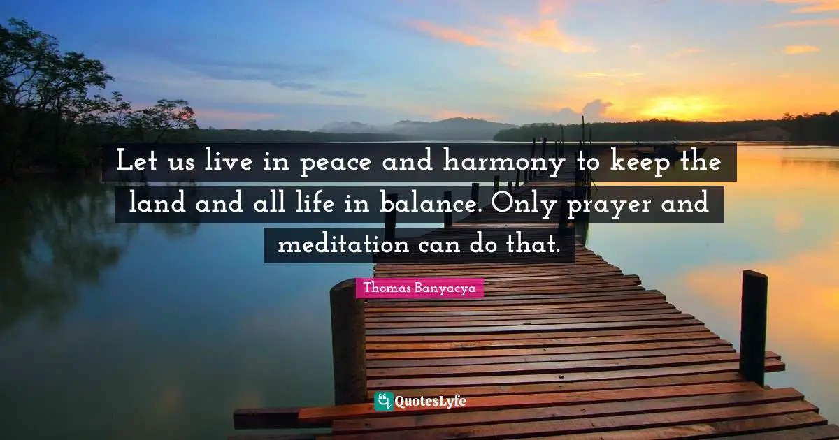 Let us live in peace and harmony to keep the land and all life in balance. Only prayer and meditation can do that.