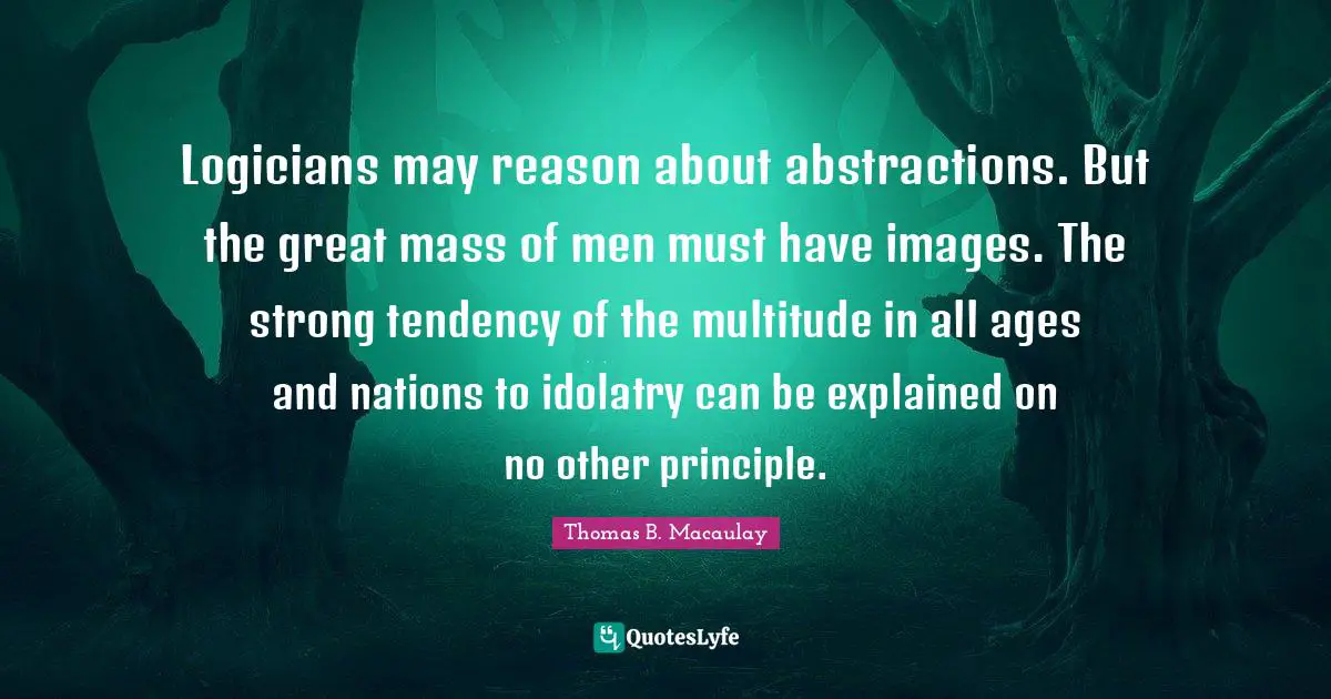 Thomas B. Macaulay Quotes: "Logicians may reason about abstractions. But the great mass of men must have images. The strong tendency of the multitude in all ages and nations to idolatry can be explained on no other principle."