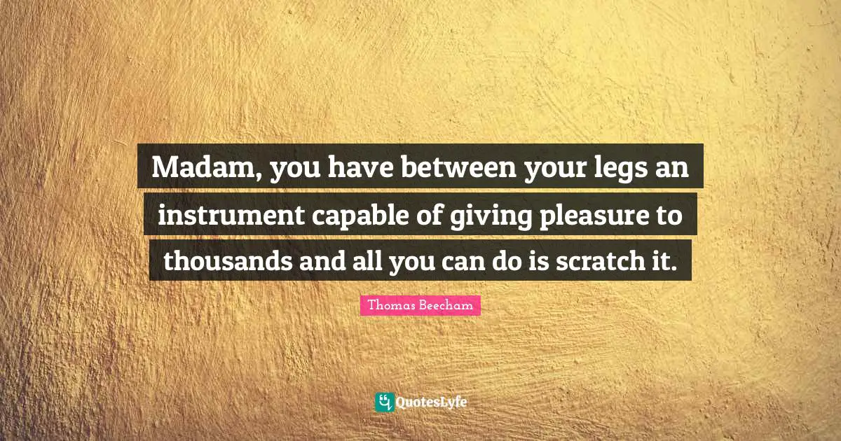 Thomas Beecham Quotes: "Madam, you have between your legs an instrument capable of giving pleasure to thousands and all you can do is scratch it."