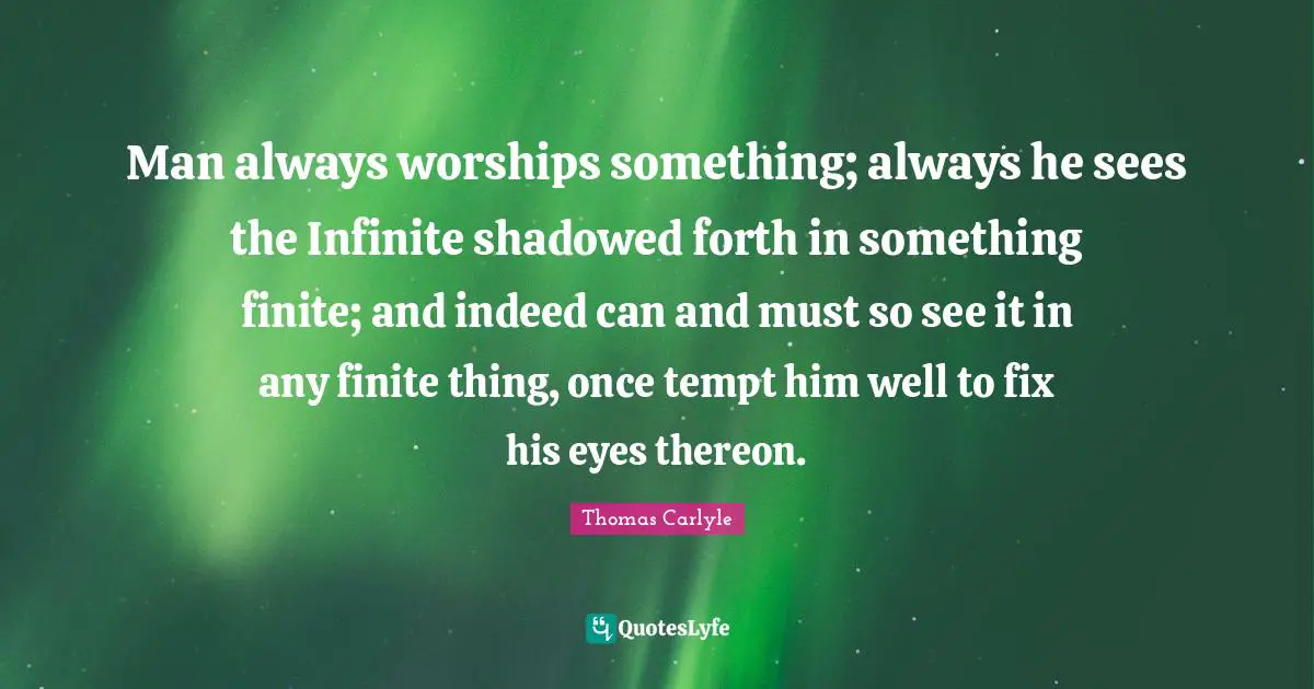 Man always worships something; always he sees the Infinite shadowed forth in something finite; and indeed can and must so see it in any finite thing, once tempt him well to fix his eyes thereon.