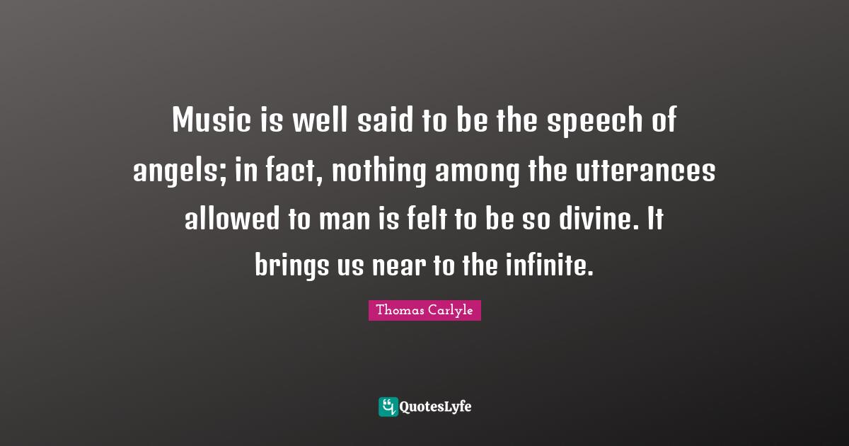 Music is well said to be the speech of angels; in fact, nothing among the utterances allowed to man is felt to be so divine. It brings us near to the infinite.
