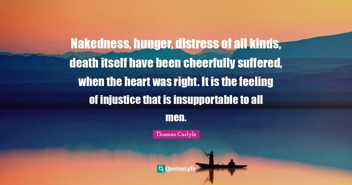 Nakedness, hunger, distress of all kinds, death itself have been cheerfully suffered, when the heart was right. It is the feeling of injustice that is insupportable to all men.