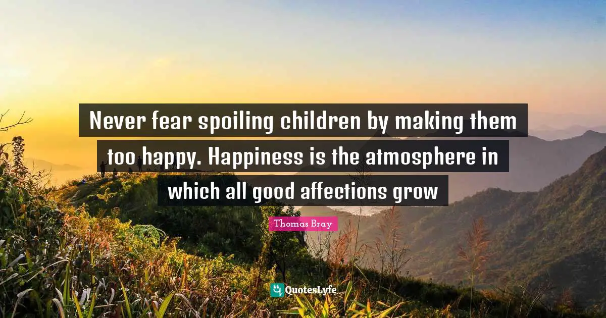 Parenting Quotes: "Never fear spoiling children by making them too happy. Happiness is the atmosphere in which all good affections grow"