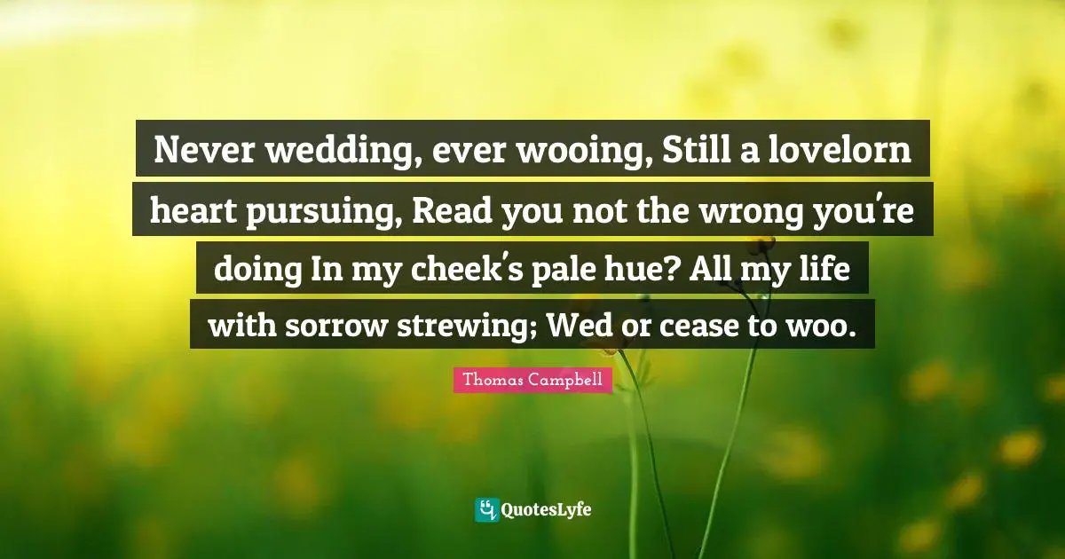 Thomas  Campbell Quotes: "Never wedding, ever wooing, Still a lovelorn heart pursuing, Read you not the wrong you're doing In my cheek's pale hue? All my life with sorrow strewing; Wed or cease to woo."