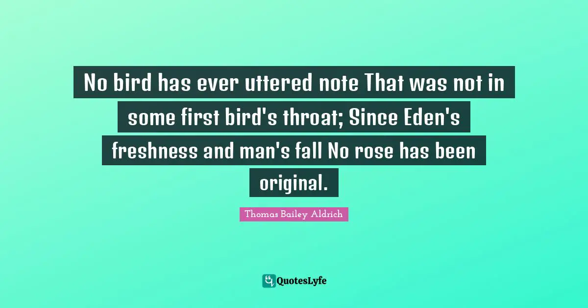 Thomas Bailey Aldrich Quotes: "No bird has ever uttered note That was not in some first bird's throat; Since Eden's freshness and man's fall No rose has been original."