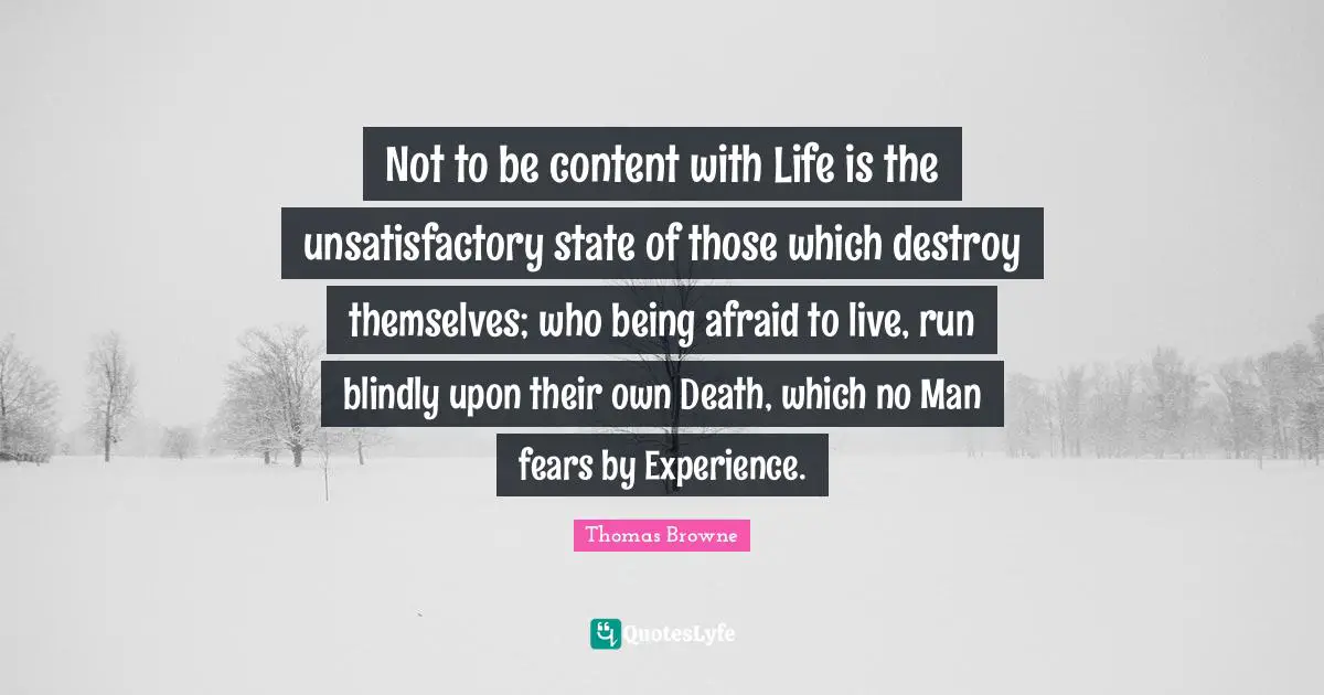 Not to be content with Life is the unsatisfactory state of those which destroy themselves; who being afraid to live, run blindly upon their own Death, which no Man fears by Experience.