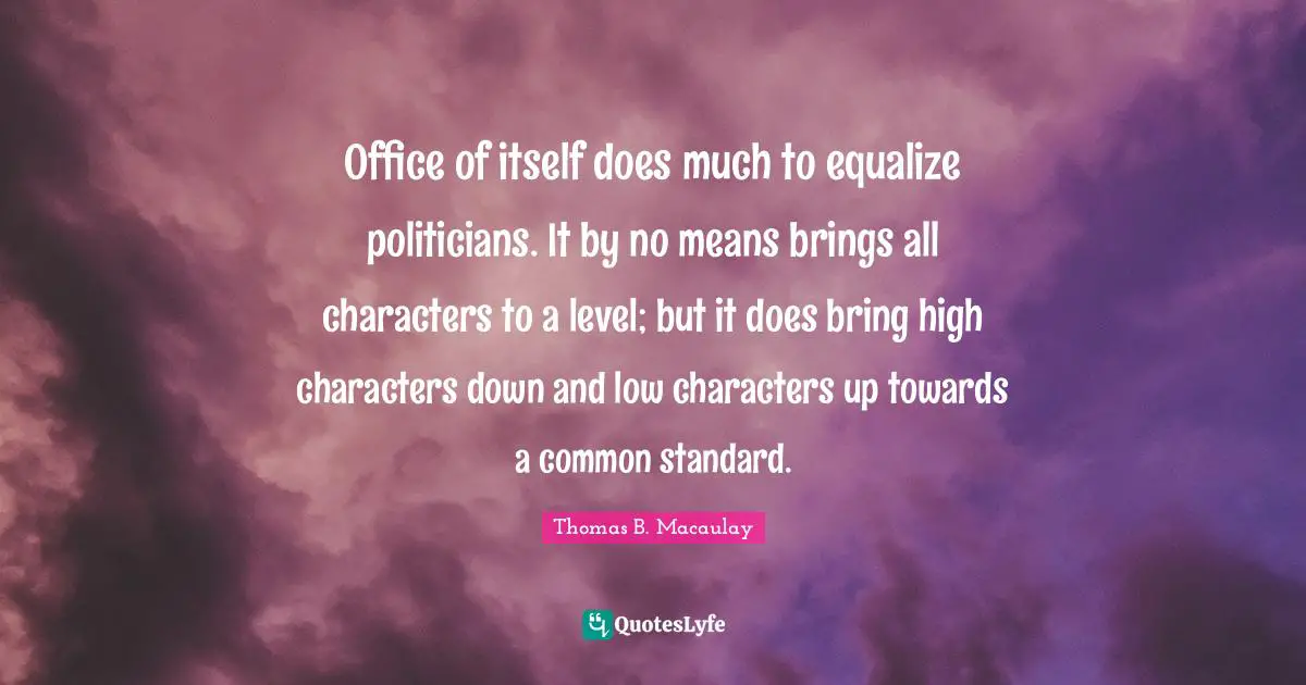 Office of itself does much to equalize politicians. It by no means brings all characters to a level; but it does bring high characters down and low characters up towards a common standard.