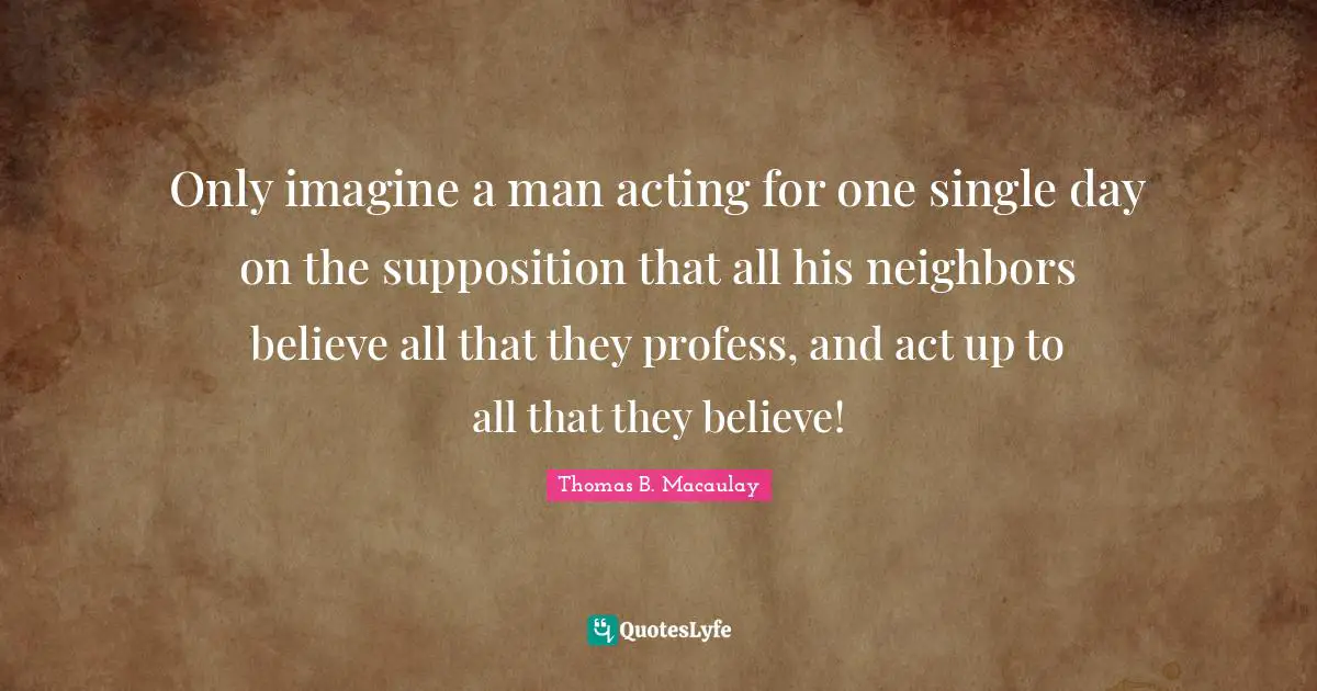 Only imagine a man acting for one single day on the supposition that all his neighbors believe all that they profess, and act up to all that they believe!