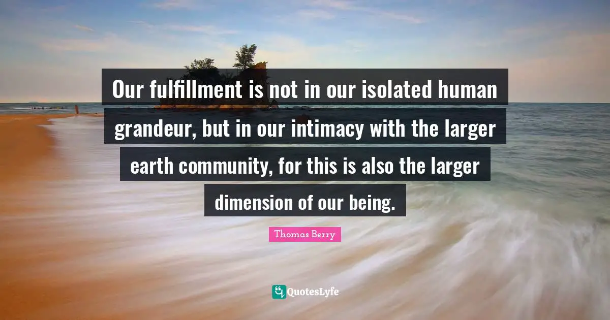 Fulfillment Quotes: "Our fulfillment is not in our isolated human grandeur, but in our intimacy with the larger earth community, for this is also the larger dimension of our being."
