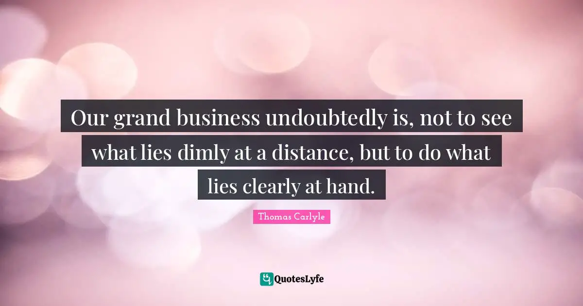 Our grand business undoubtedly is, not to see what lies dimly at a distance, but to do what lies clearly at hand.