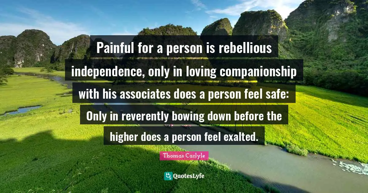 Painful for a person is rebellious independence, only in loving companionship with his associates does a person feel safe: Only in reverently bowing down before the higher does a person feel exalted.
