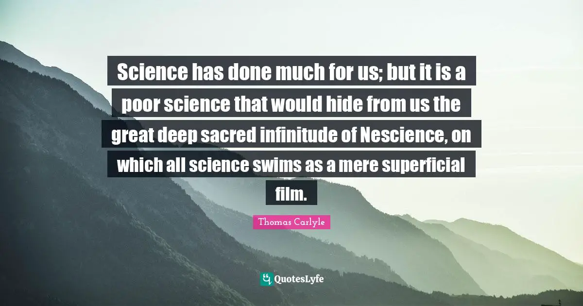 Science has done much for us; but it is a poor science that would hide from us the great deep sacred infinitude of Nescience, on which all science swims as a mere superficial film.