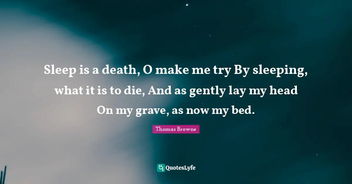 Sleep is a death, O make me try By sleeping, what it is to die, And as gently lay my head On my grave, as now my bed.