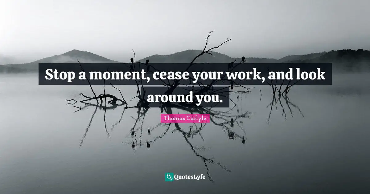 Stop a moment, cease your work, and look around you.
