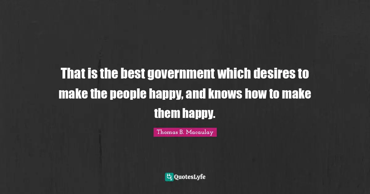 Thomas B. Macaulay Quotes: "That is the best government which desires to make the people happy, and knows how to make them happy."