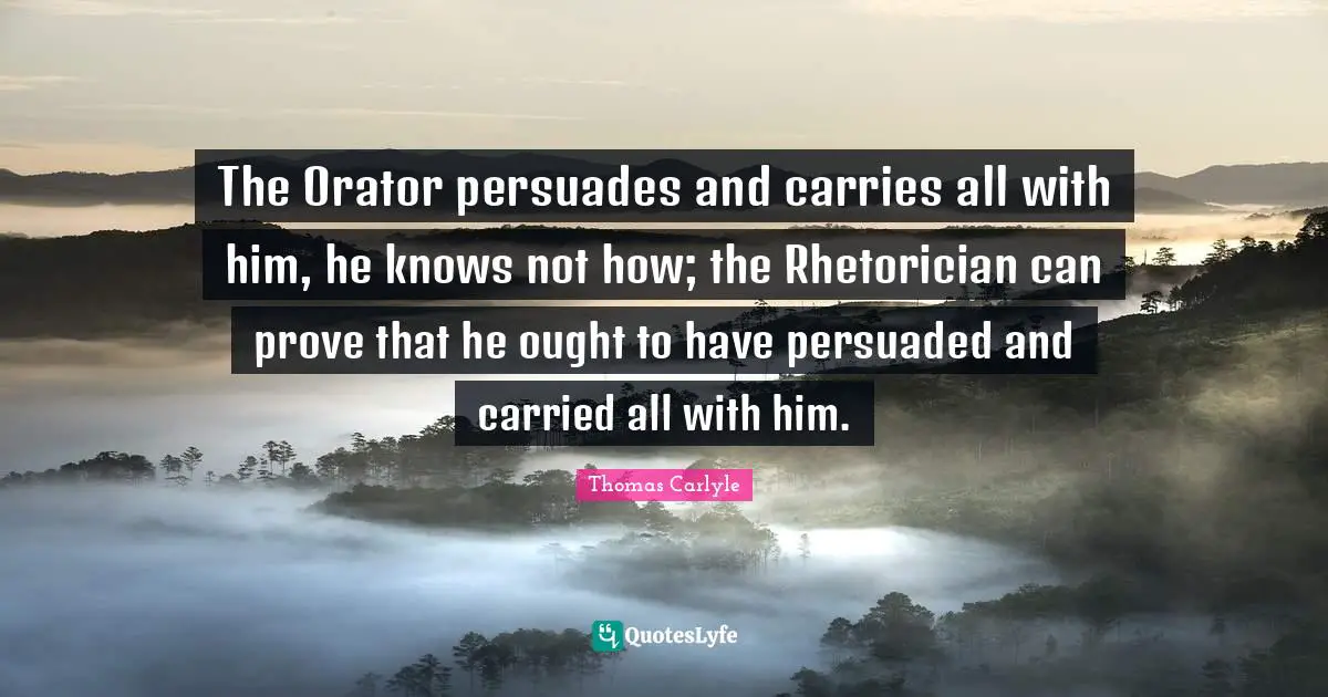 The Orator persuades and carries all with him, he knows not how; the Rhetorician can prove that he ought to have persuaded and carried all with him.