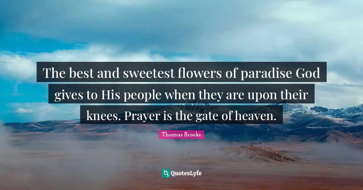 The best and sweetest flowers of paradise God gives to His people when they are upon their knees. Prayer is the gate of heaven.